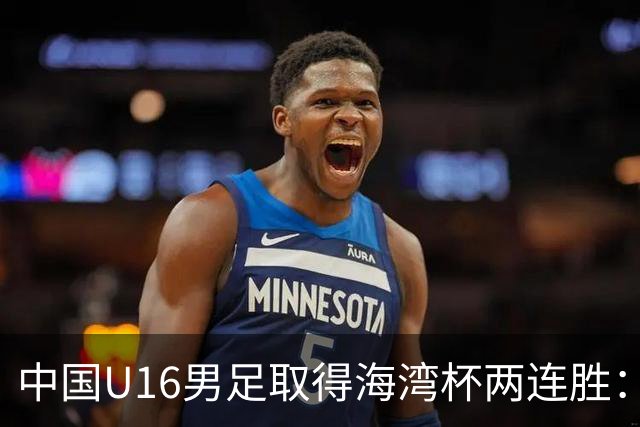 中国U16男足取得海湾杯两连胜：从战术分析到球队精神