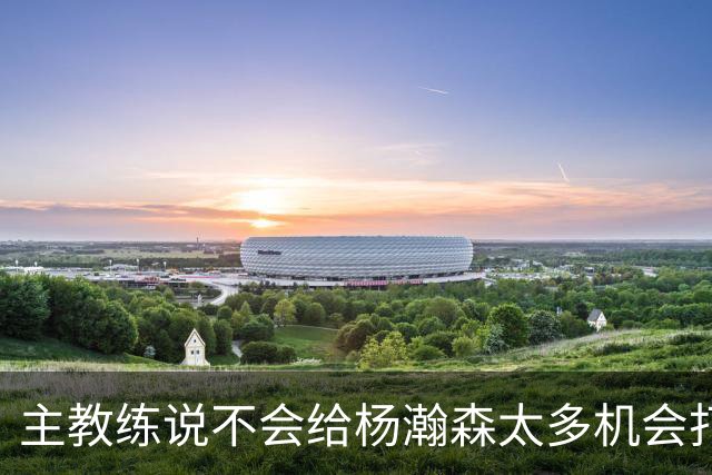 主教练说不会给杨瀚森太多机会打球，球迷反而认为这是巨大进步