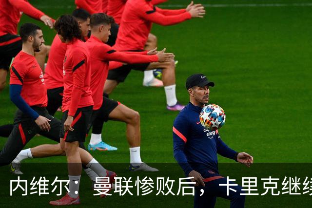 内维尔：曼联惨败后，卡里克继续担任曼联主帅将变得极其困难