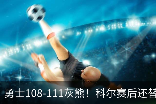 勇士108-111灰熊！科尔赛后还替格林辩解，库里一番表态尽显无奈