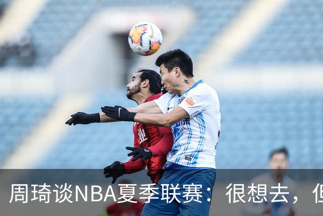 周琦谈NBA夏季联赛：很想去，但要把国家队放在首位