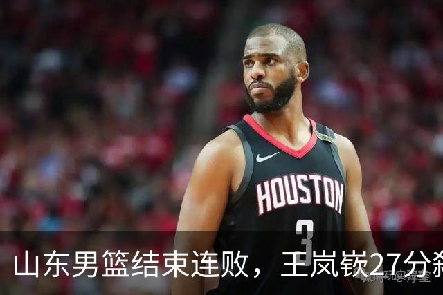 山东男篮结束连败，王岚嵚27分弑旧主，班顿19分钟仅得2分