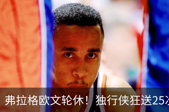 弗拉格欧文轮休！独行侠狂送25次失误，24年状元郎三分7中0