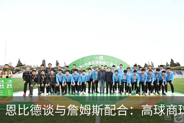 恩比德谈与詹姆斯配合：高球商球员在一起 事情很自然就理顺了