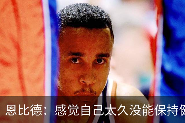 恩比德：感觉自己太久没能保持健康了 甚至都快忘了该怎么打篮球