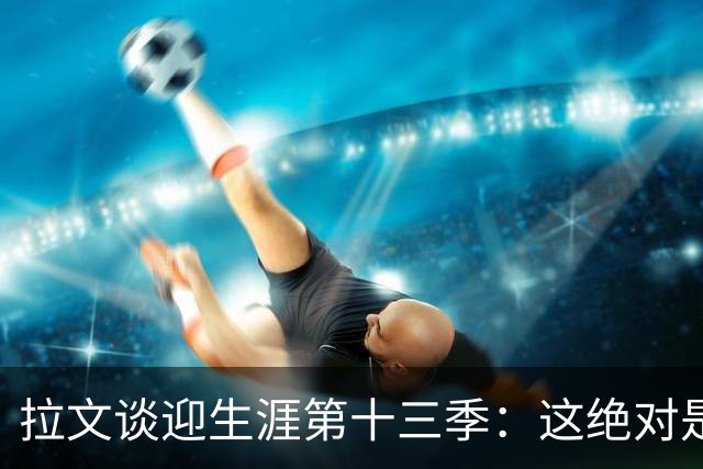 拉文谈迎生涯第十三季：这绝对是一种眷顾 我觉得自己还能打更久