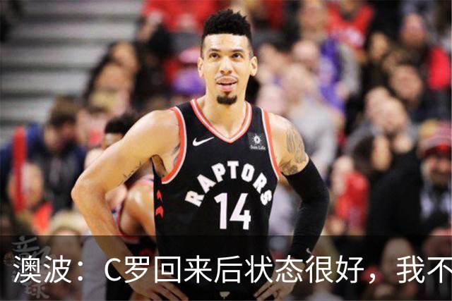 澳波：C罗回来后状态很好，我不想谈他在葡萄牙队的事