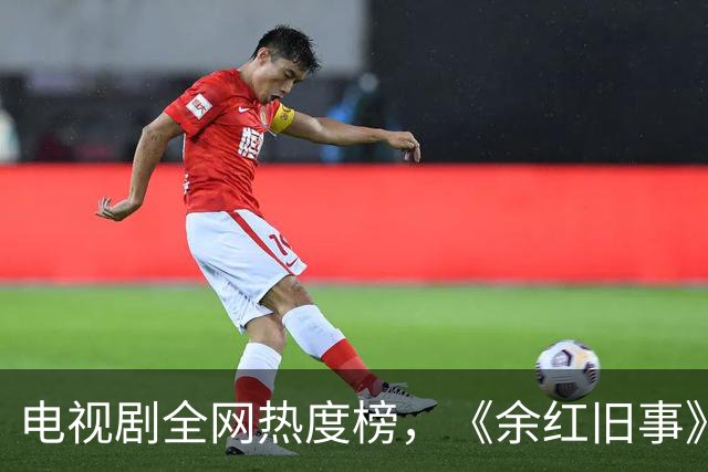 电视剧全网热度榜，《余红旧事》跌至第三，第一热度高达78.84