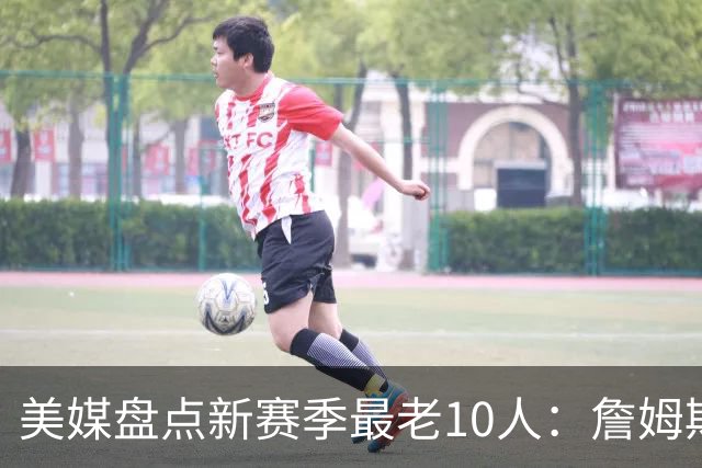 美媒盘点新赛季最老10人：詹姆斯连续4年居首 杜兰特哈登首次上榜