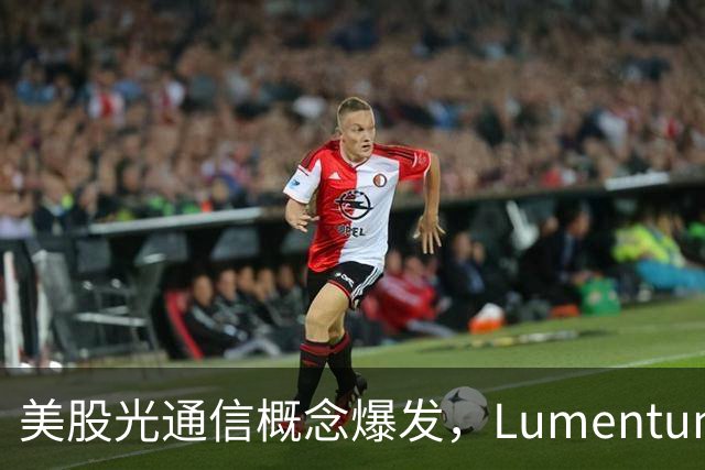 美股光通信概念爆发，Lumentum涨超5%，芯片股普涨，中概股走弱，国际油价大跌，美联储加息预期降温