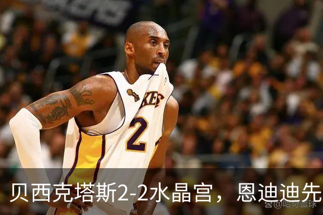 贝西克塔斯2-2水晶宫，恩迪迪先拔头筹，奥莱坦救主