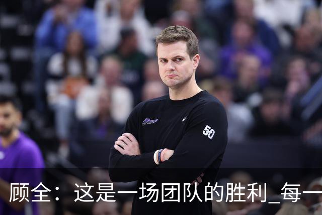 顾全：这是一场团队的胜利 每一个人都在往上顶、上场就全力以赴