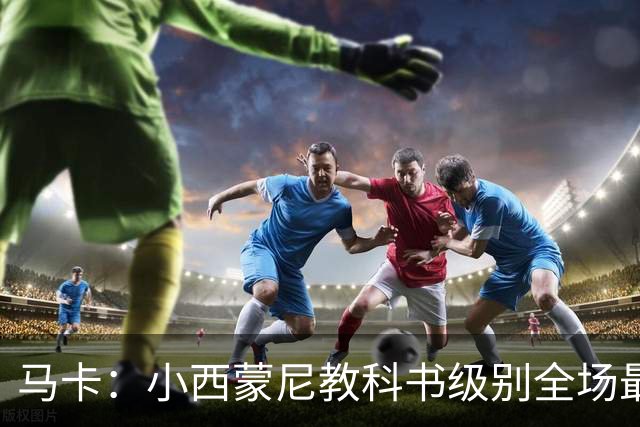 马卡：小西蒙尼教科书级别全场最佳，维尼修斯一次都过不了他