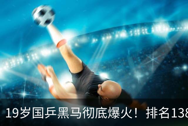 19岁国乒黑马彻底爆火！排名138逆袭登顶，王楚钦盛赞新传奇打法
