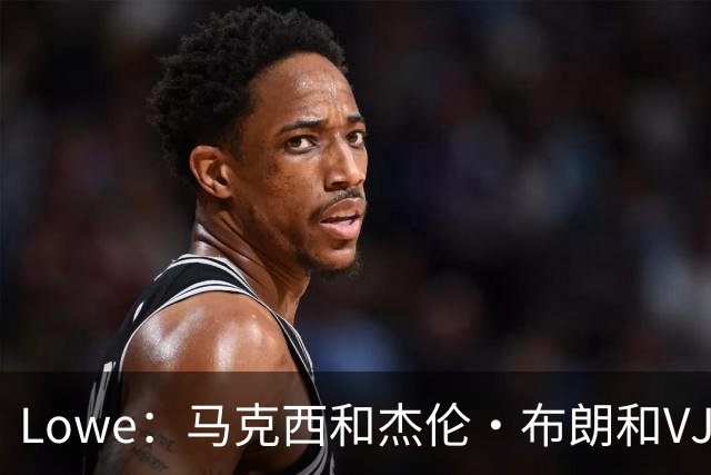 Lowe：马克西&杰伦·布朗&VJ的耐操度会保证76人的下限
