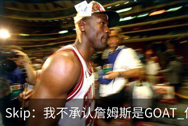 Skip：我不承认詹姆斯是GOAT 但他是常青树之王 76人是他最好归宿