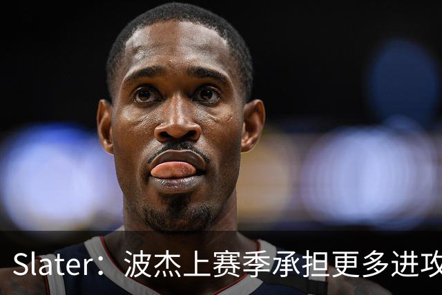 Slater：波杰上赛季承担更多进攻任务后遇困 一度让人担忧其上限