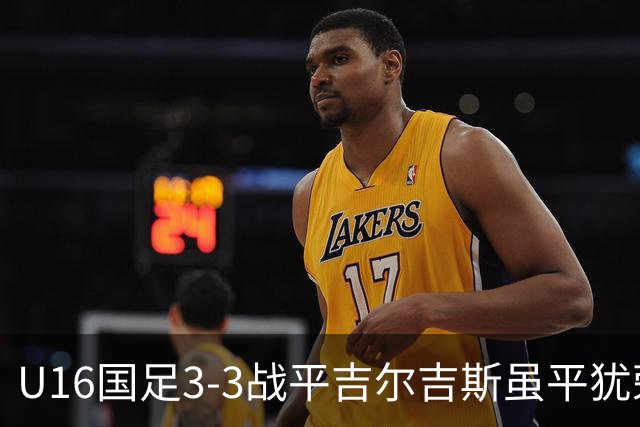 U16国足3-3战平吉尔吉斯虽平犹荣 三支国足队伍均表现出色